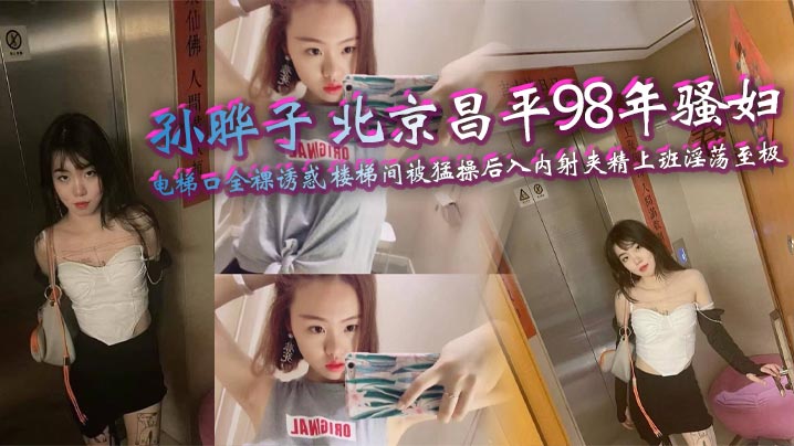 孙晔子 北京昌平98年骚妇 电梯口全裸诱惑 楼梯间被猛操后入内射夹精上班淫荡至极
