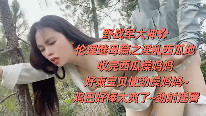 【野战乱伦】野战大神伦理继母篇之淫乱西瓜地，收完西瓜操妈妈，好爽宝贝使劲操妈妈！鸡巴好棒太爽了，劲射淫臀！