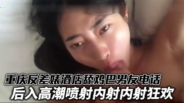 重庆反差婊酒店舔鸡巴男友电话 后入高潮喷射内射内射狂欢